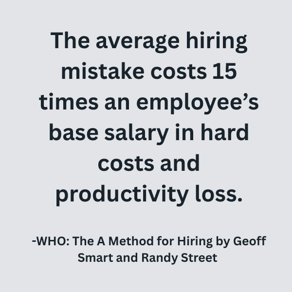 The average hiring mistake costs 15 times an employee’s base salary in hard costs and productivity loss (1128 x 191 px) (600 x 600 px) (1) The average hiring mistake costs 15 times an employee’s base salary in hard costs and productivity loss. -WHO: The A Method for Hiring by Geoff Smart and Randy Street.